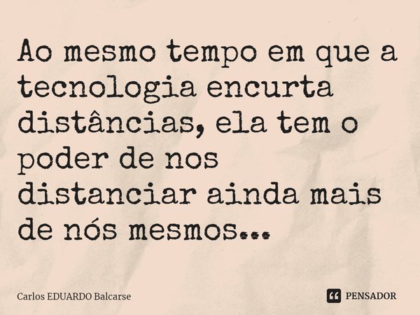 Ao mesmo tempo em que a tecnologia encurta distâncias, ela tem o poder de nos distanciar ainda mais de nós mesmos...... Frase de Carlos EDUARDO Balcarse.