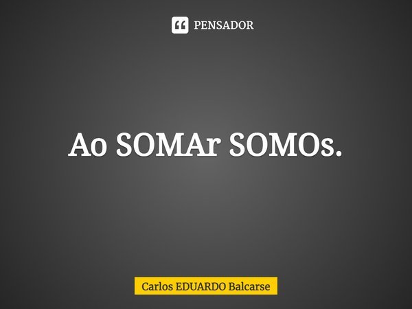 Ao SOMAr SOMOs.... Frase de Carlos EDUARDO Balcarse.