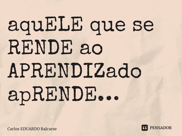 ⁠⁠aquELE que se RENDE ao APRENDIZado apRENDE…... Frase de Carlos EDUARDO Balcarse.