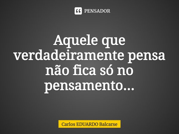 Aquele que verdadeiramente pensa não fica só no pensamento...... Frase de Carlos EDUARDO Balcarse.