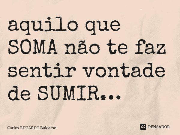 ⁠aquilo que SOMA não te faz sentir vontade de SUMIR…... Frase de Carlos EDUARDO Balcarse.