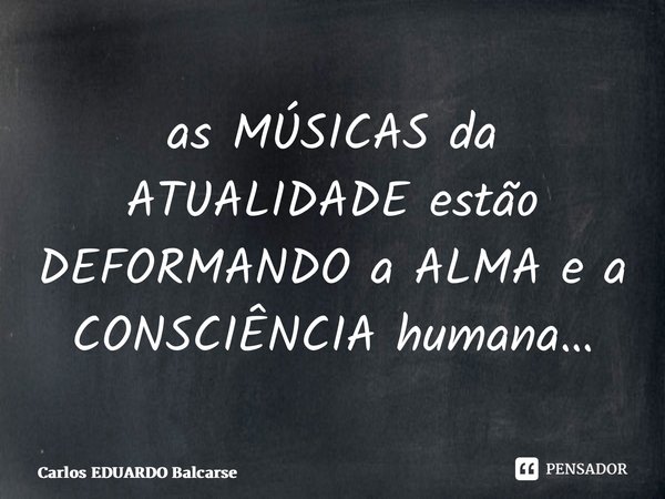 ⁠as MÚSICAS da ATUALIDADE estão DEFORMANDO a ALMA e a CONSCIÊNCIA humana…... Frase de Carlos EDUARDO Balcarse.