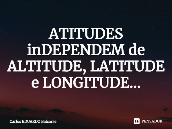 ⁠ATITUDES inDEPENDEM de ALTITUDE, LATITUDE e LONGITUDE...... Frase de Carlos EDUARDO Balcarse.