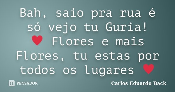 Bah, saio pra rua é só vejo tu Guria! ♥ Flores e mais Flores, tu estas por todos os lugares ♥... Frase de Carlos Eduardo Back.