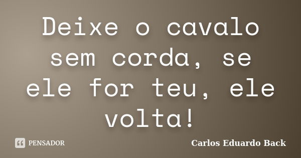 Deixe o cavalo sem corda, se ele for teu, ele volta!... Frase de Carlos Eduardo Back.