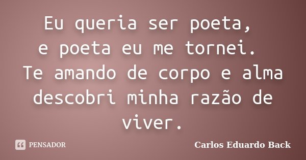 Eu queria ser poeta, e poeta eu me tornei. Te amando de corpo e alma descobri minha razão de viver.... Frase de Carlos Eduardo Back.