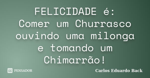 FELICIDADE é: Comer um Churrasco ouvindo uma milonga e tomando um Chimarrão!... Frase de Carlos Eduardo Back.