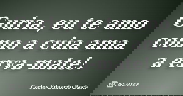 Guria, eu te amo como a cuia ama a erva-mate!... Frase de Carlos Eduardo Back.