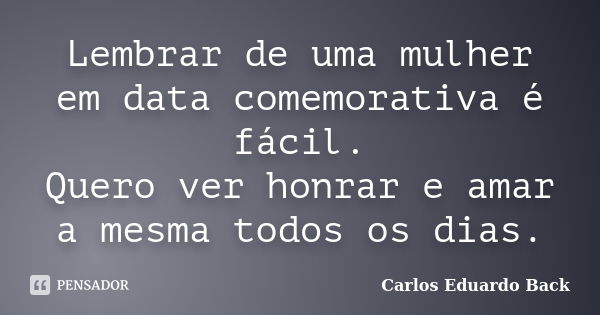 Lembrar de uma mulher em data comemorativa é fácil. Quero ver honrar e amar a mesma todos os dias.... Frase de Carlos Eduardo Back.