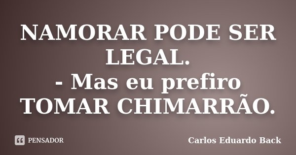 NAMORAR PODE SER LEGAL. - Mas eu prefiro TOMAR CHIMARRÃO.... Frase de Carlos Eduardo Back.