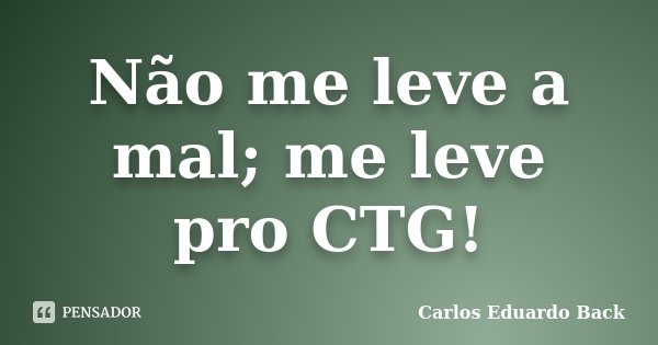 Não me leve a mal; me leve pro CTG!... Frase de Carlos Eduardo Back.