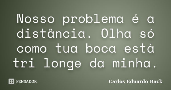 Nosso problema é a distância. Olha só como tua boca está tri longe da minha.... Frase de Carlos Eduardo Back.