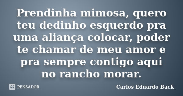 Prendinha mimosa, quero teu dedinho esquerdo pra uma aliança colocar, poder te chamar de meu amor e pra sempre contigo aqui no rancho morar.... Frase de Carlos Eduardo Back.