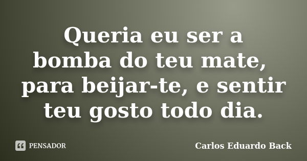 Queria eu ser a bomba do teu mate, para beijar-te, e sentir teu gosto todo dia.... Frase de Carlos Eduardo Back.