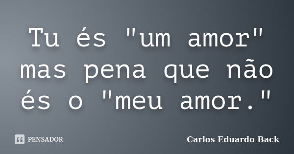 Tu és "um amor" mas pena que não és o "meu amor."... Frase de Carlos Eduardo Back.