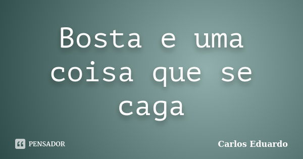 Bosta e uma coisa que se caga... Frase de Carlos Eduardo.