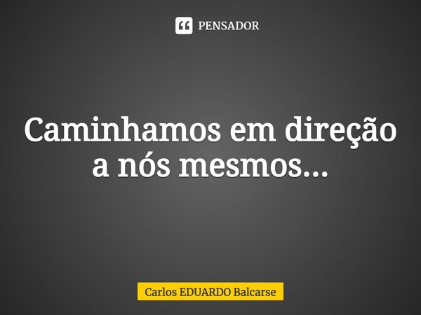 ⁠Caminhamos em direção a nós mesmos...... Frase de Carlos EDUARDO Balcarse.