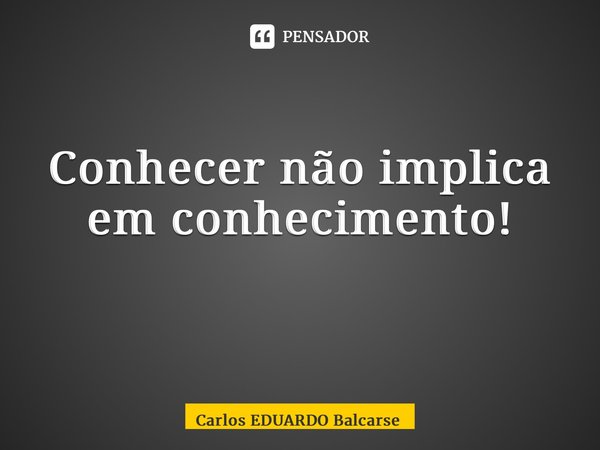 Conhecer não implica em conhecimento! ⁠... Frase de Carlos EDUARDO Balcarse.