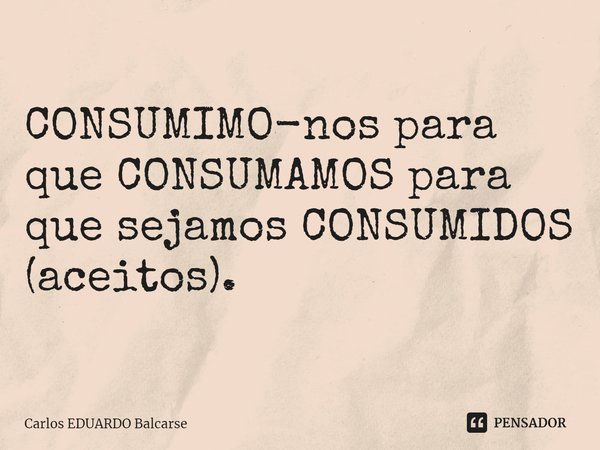 CONSUMIMO-nos para que CONSUMAMOS para que sejamos CONSUMIDOS (aceitos).... Frase de Carlos EDUARDO Balcarse.