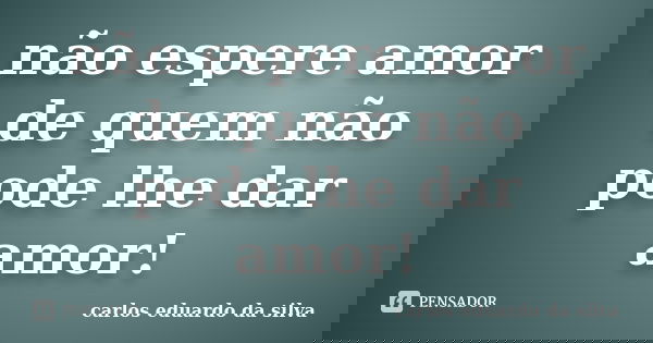 não espere amor de quem não pode lhe dar amor!... Frase de carlos eduardo da silva.