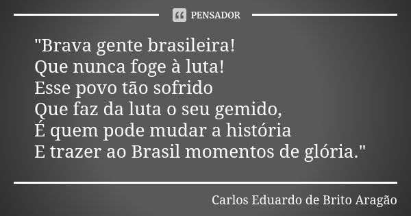 "Brava gente brasileira! Que nunca foge à luta! Esse povo tão sofrido Que faz da luta o seu gemido, É quem pode mudar a história E trazer ao Brasil momento... Frase de Carlos Eduardo de Brito Aragão.