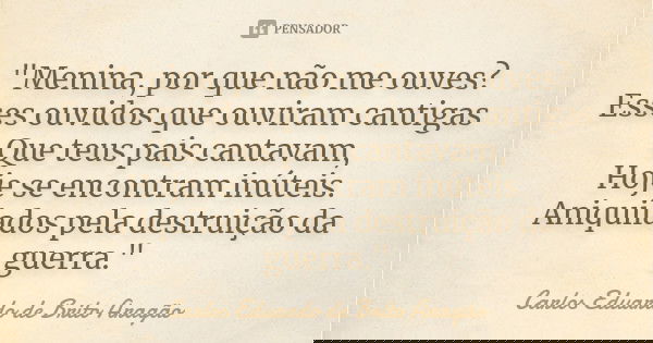 "Menina, por que não me ouves? Esses ouvidos que ouviram cantigas Que teus pais cantavam, Hoje se encontram inúteis. Aniquilados pela destruição da guerra.... Frase de Carlos Eduardo de Brito Aragão.