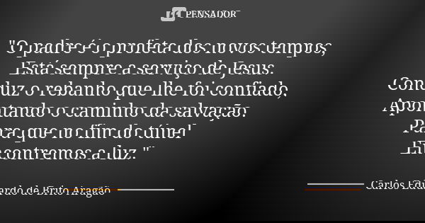"O padre é o profeta dos novos tempos, Está sempre a serviço de Jesus. Conduz o rebanho que lhe foi confiado, Apontando o caminho da salvação. Para que no ... Frase de Carlos Eduardo de Brito Aragão.