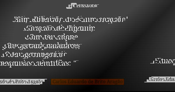 "Sim, Ribeirão, tu és um coração! Coração de Pinguim, Com teu chope Que agrada paladares, O teu agronegócio E tuas pesquisas científicas."... Frase de Carlos Eduardo de Brito Aragão.