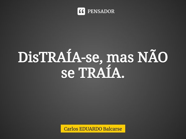 DisTRAÍA-se, mas NÃO
se TRAÍA.... Frase de Carlos EDUARDO Balcarse.