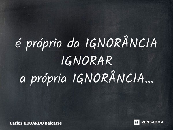 ⁠é próprio da IGNORÂNCIA IGNORAR a própria IGNORÂNCIA…... Frase de Carlos EDUARDO Balcarse.