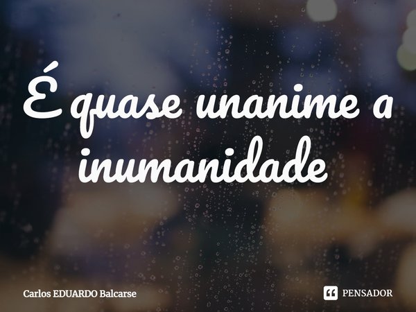 É quase unanime a inumanidade ⁠... Frase de Carlos EDUARDO Balcarse.