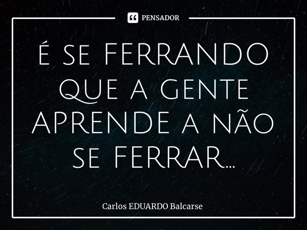 ⁠é se FERRANDO que a gente APRENDE a não se FERRAR…... Frase de Carlos EDUARDO Balcarse.