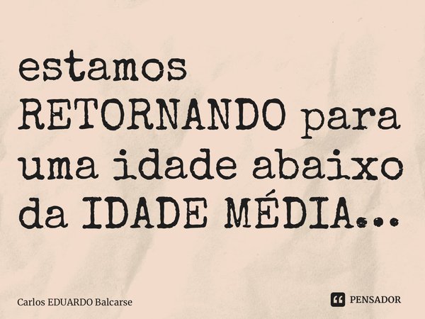 ⁠estamos RETORNANDO para uma idade abaixo da IDADE MÉDIA…... Frase de Carlos EDUARDO Balcarse.