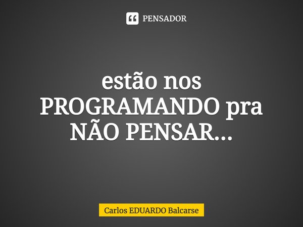 estão nos PROGRAMANDO pra NÃO PENSAR...... Frase de Carlos EDUARDO Balcarse.