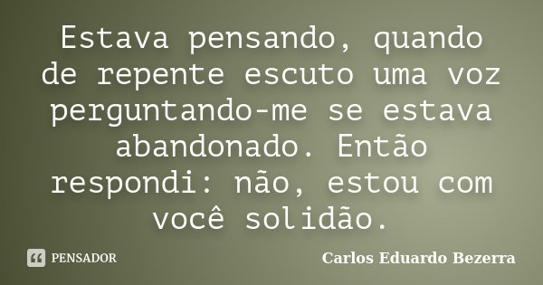 Estava pensando, quando de repente escuto uma voz perguntando-me se estava abandonado. Então respondi: não, estou com você solidão.... Frase de Carlos Eduardo Bezerra.