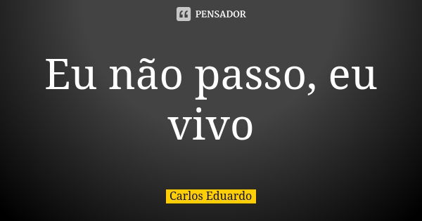 Eu não passo, eu vivo... Frase de Carlos Eduardo.