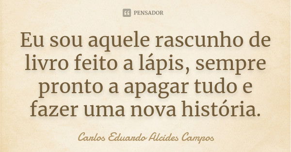 Eu sou aquele rascunho de livro feito a lápis, sempre pronto a apagar tudo e fazer uma nova história.... Frase de Carlos Eduardo Alcides Campos.