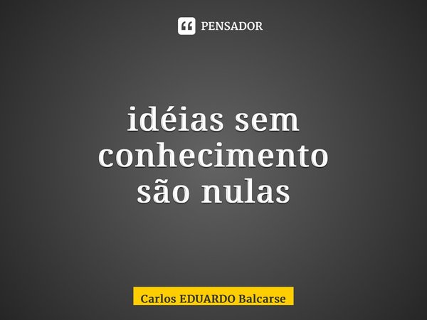 ⁠idéias sem conhecimento são nulas... Frase de Carlos EDUARDO Balcarse.