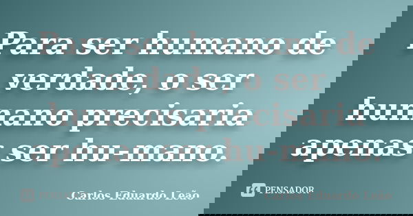 Para ser humano de verdade, o ser humano precisaria apenas ser hu-mano.... Frase de Carlos Eduardo Leão.