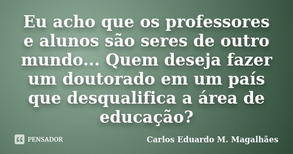Eu acho que os professores e alunos são seres de outro mundo... Quem deseja fazer um doutorado em um país que desqualifica a área de educação?... Frase de Carlos Eduardo M. Magalhães.