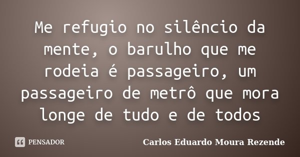Me refugio no silêncio da mente, o barulho que me rodeia é passageiro, um passageiro de metrô que mora longe de tudo e de todos... Frase de Carlos Eduardo Moura Rezende.