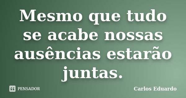 Mesmo que tudo se acabe nossas ausências estarão juntas.... Frase de Carlos Eduardo.