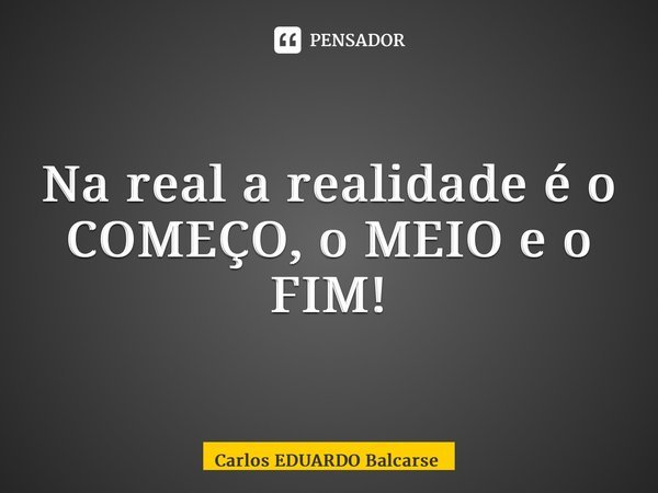 ⁠Na real a realidade é o COMEÇO, o MEIO e o FIM!... Frase de Carlos EDUARDO Balcarse.