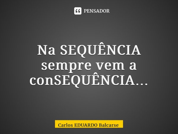 ⁠Na SEQUÊNCIA sempre vem a conSEQUÊNCIA…... Frase de Carlos EDUARDO Balcarse.