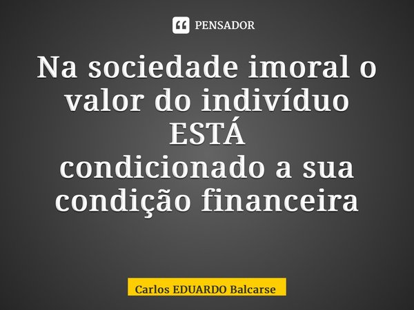 Na sociedade imoral o valor do indivíduo ESTÁ condicionadoa sua condição financeira ⁠... Frase de Carlos EDUARDO Balcarse.