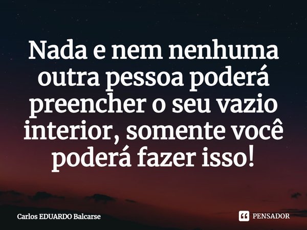 ⁠Nada e nem nenhuma outra pessoa poderá preencher o seu vazio interior, somente você poderá fazer isso!... Frase de Carlos EDUARDO Balcarse.