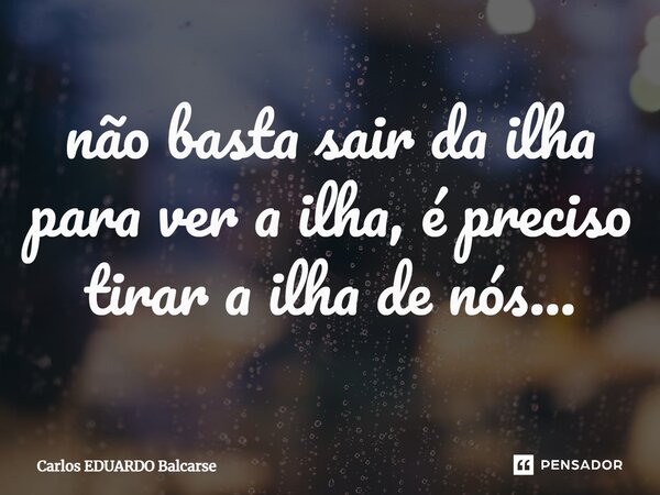 ⁠não basta sair da ilha para ver a ilha, é preciso tirar a ilha de nós...... Frase de Carlos EDUARDO Balcarse.