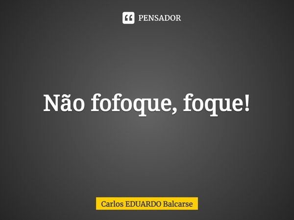 ⁠Não fofoque, foque!... Frase de Carlos EDUARDO Balcarse.