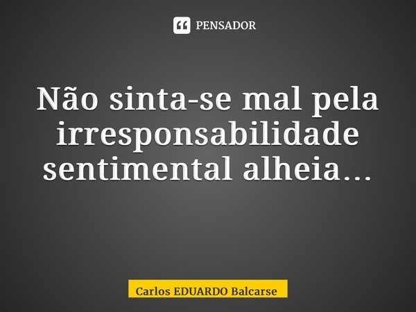 Não sinta-se mal pela irresponsabilidade sentimental alheia… ⁠... Frase de Carlos EDUARDO Balcarse.