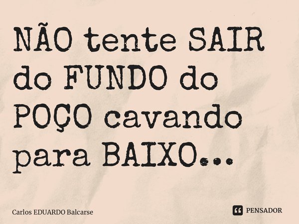 ⁠NÃO tente SAIR do FUNDO do POÇO cavando para BAIXO…... Frase de Carlos EDUARDO Balcarse.